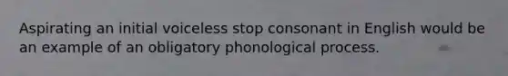 Aspirating an initial voiceless stop consonant in English would be an example of an obligatory phonological process.