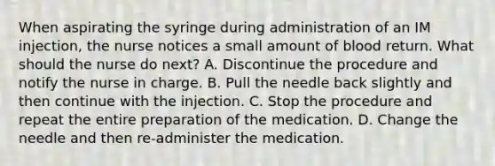 When aspirating the syringe during administration of an IM injection, the nurse notices a small amount of blood return. What should the nurse do next? A. Discontinue the procedure and notify the nurse in charge. B. Pull the needle back slightly and then continue with the injection. C. Stop the procedure and repeat the entire preparation of the medication. D. Change the needle and then re-administer the medication.