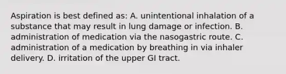 Aspiration is best defined as: A. unintentional inhalation of a substance that may result in lung damage or infection. B. administration of medication via the nasogastric route. C. administration of a medication by breathing in via inhaler delivery. D. irritation of the upper GI tract.