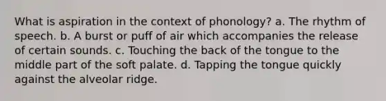 What is aspiration in the context of phonology? a. The rhythm of speech. b. A burst or puff of air which accompanies the release of certain sounds. c. Touching the back of the tongue to the middle part of the soft palate. d. Tapping the tongue quickly against the alveolar ridge.