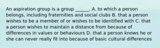 An aspiration group is a group ______. A. to which a person belongs, including fraternities and social clubs B. that a person wishes to be a member of or wishes to be identified with C. that a person wishes to maintain a distance from because of differences in values or behaviours D. that a person knows he or she can never really fit into because of basic cultural differences