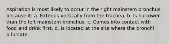 Aspiration is most likely to occur in the right mainstem bronchus because it: a. Extends vertically from the trachea. b. Is narrower than the left mainstem bronchus. c. Comes into contact with food and drink first. d. Is located at the site where the bronchi bifurcate.