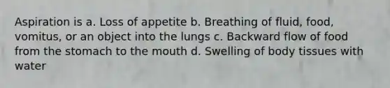 Aspiration is a. Loss of appetite b. Breathing of fluid, food, vomitus, or an object into the lungs c. Backward flow of food from the stomach to the mouth d. Swelling of body tissues with water