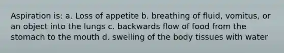 Aspiration is: a. Loss of appetite b. breathing of fluid, vomitus, or an object into the lungs c. backwards flow of food from the stomach to the mouth d. swelling of the body tissues with water