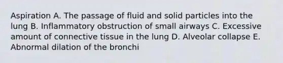 Aspiration A. The passage of fluid and solid particles into the lung B. Inflammatory obstruction of small airways C. Excessive amount of connective tissue in the lung D. Alveolar collapse E. Abnormal dilation of the bronchi