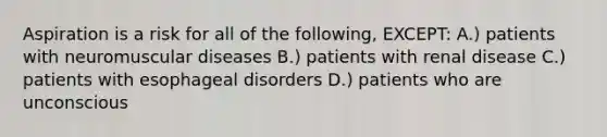 Aspiration is a risk for all of the following, EXCEPT: A.) patients with neuromuscular diseases B.) patients with renal disease C.) patients with esophageal disorders D.) patients who are unconscious