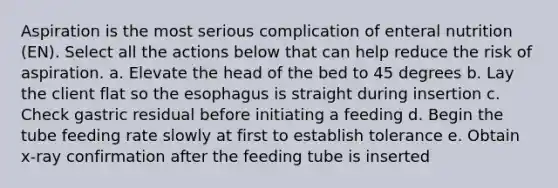 Aspiration is the most serious complication of enteral nutrition (EN). Select all the actions below that can help reduce the risk of aspiration. a. Elevate the head of the bed to 45 degrees b. Lay the client flat so the esophagus is straight during insertion c. Check gastric residual before initiating a feeding d. Begin the tube feeding rate slowly at first to establish tolerance e. Obtain x-ray confirmation after the feeding tube is inserted