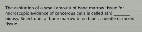 The aspiration of a small amount of bone marrow tissue for microscopic evidence of cancerous cells is called a(n) ________ biopsy. Select one: a. bone marrow b. en bloc c. needle d. mixed-tissue