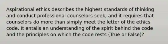 Aspirational ethics describes the highest standards of thinking and conduct professional counselors seek, and it requires that counselors do more than simply meet the letter of the ethics code. It entails an understanding of the spirit behind the code and the principles on which the code rests (True or False)?