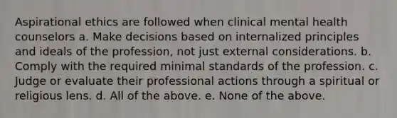 Aspirational ethics are followed when clinical mental health counselors a. Make decisions based on internalized principles and ideals of the profession, not just external considerations. b. Comply with the required minimal standards of the profession. c. Judge or evaluate their professional actions through a spiritual or religious lens. d. All of the above. e. None of the above.