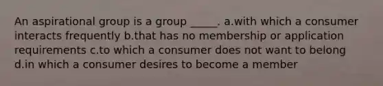 An aspirational group is a group _____. a.with which a consumer interacts frequently b.that has no membership or application requirements c.to which a consumer does not want to belong d.in which a consumer desires to become a member