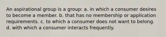 An aspirational group is a group: a. in which a consumer desires to become a member. b. that has no membership or application requirements. c. to which a consumer does not want to belong. d. with which a consumer interacts frequently.