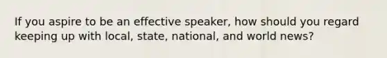 If you aspire to be an effective speaker, how should you regard keeping up with local, state, national, and world news?