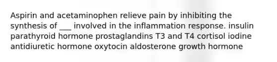 Aspirin and acetaminophen relieve pain by inhibiting the synthesis of ___ involved in the inflammation response. insulin parathyroid hormone prostaglandins T3 and T4 cortisol iodine antidiuretic hormone oxytocin aldosterone growth hormone