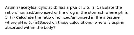 Aspirin (acetylsalicylic acid) has a pKa of 3.5. (i) Calculate the ratio of ionized/unionized of the drug in the stomach where pH is 1. (ii) Calculate the ratio of ionized/unionized in the intestine where pH is 6. (iii)Based on these calculations- where is aspirin absorbed within the body?