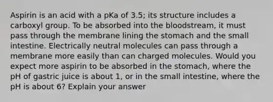 Aspirin is an acid with a pKa of 3.5; its structure includes a carboxyl group. To be absorbed into the bloodstream, it must pass through the membrane lining the stomach and the small intestine. Electrically neutral molecules can pass through a membrane more easily than can charged molecules. Would you expect more aspirin to be absorbed in the stomach, where the pH of gastric juice is about 1, or in the small intestine, where the pH is about 6? Explain your answer