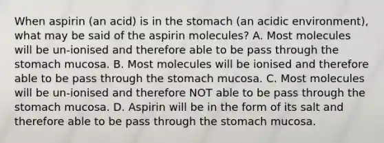 When aspirin (an acid) is in the stomach (an acidic environment), what may be said of the aspirin molecules? A. Most molecules will be un-ionised and therefore able to be pass through the stomach mucosa. B. Most molecules will be ionised and therefore able to be pass through the stomach mucosa. C. Most molecules will be un-ionised and therefore NOT able to be pass through the stomach mucosa. D. Aspirin will be in the form of its salt and therefore able to be pass through the stomach mucosa.