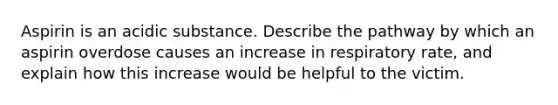 Aspirin is an acidic substance. Describe the pathway by which an aspirin overdose causes an increase in respiratory rate, and explain how this increase would be helpful to the victim.