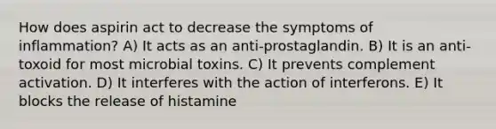 How does aspirin act to decrease the symptoms of inflammation? A) It acts as an anti-prostaglandin. B) It is an anti-toxoid for most microbial toxins. C) It prevents complement activation. D) It interferes with the action of interferons. E) It blocks the release of histamine