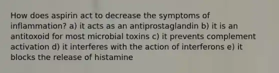 How does aspirin act to decrease the symptoms of inflammation? a) it acts as an antiprostaglandin b) it is an antitoxoid for most microbial toxins c) it prevents complement activation d) it interferes with the action of interferons e) it blocks the release of histamine