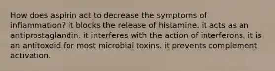 How does aspirin act to decrease the symptoms of inflammation? it blocks the release of histamine. it acts as an antiprostaglandin. it interferes with the action of interferons. it is an antitoxoid for most microbial toxins. it prevents complement activation.