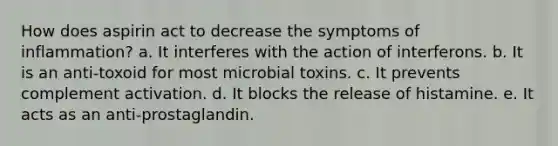 How does aspirin act to decrease the symptoms of inflammation? a. It interferes with the action of interferons. b. It is an anti-toxoid for most microbial toxins. c. It prevents complement activation. d. It blocks the release of histamine. e. It acts as an anti-prostaglandin.