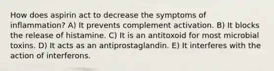 How does aspirin act to decrease the symptoms of inflammation? A) It prevents complement activation. B) It blocks the release of histamine. C) It is an antitoxoid for most microbial toxins. D) It acts as an antiprostaglandin. E) It interferes with the action of interferons.