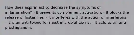 How does aspirin act to decrease the symptoms of inflammation? - It prevents complement activation. - It blocks the release of histamine. - It interferes with the action of interferons. - It is an anti-toxoid for most microbial toxins. - It acts as an anti-prostaglandin.