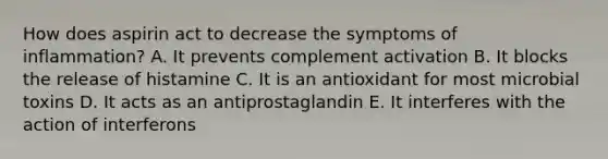 How does aspirin act to decrease the symptoms of inflammation? A. It prevents complement activation B. It blocks the release of histamine C. It is an antioxidant for most microbial toxins D. It acts as an antiprostaglandin E. It interferes with the action of interferons