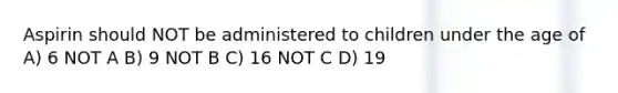 Aspirin should NOT be administered to children under the age of A) 6 NOT A B) 9 NOT B C) 16 NOT C D) 19