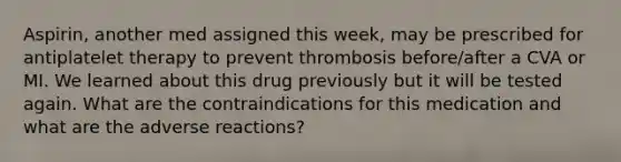 Aspirin, another med assigned this week, may be prescribed for antiplatelet therapy to prevent thrombosis before/after a CVA or MI. We learned about this drug previously but it will be tested again. What are the contraindications for this medication and what are the adverse reactions?