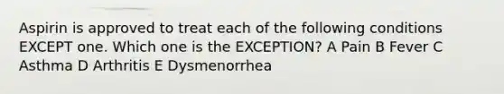 Aspirin is approved to treat each of the following conditions EXCEPT one. Which one is the EXCEPTION? A Pain B Fever C Asthma D Arthritis E Dysmenorrhea