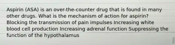 Aspirin (ASA) is an over-the-counter drug that is found in many other drugs. What is the mechanism of action for aspirin? Blocking the transmission of pain impulses Increasing white blood cell production Increasing adrenal function Suppressing the function of the hypothalamus