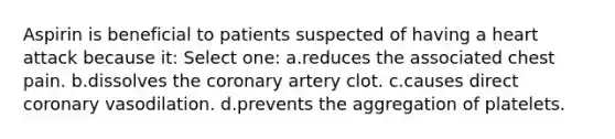 Aspirin is beneficial to patients suspected of having a heart attack because it: Select one: a.reduces the associated chest pain. b.dissolves the coronary artery clot. c.causes direct coronary vasodilation. d.prevents the aggregation of platelets.