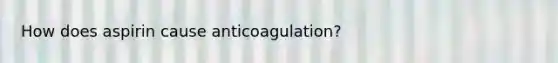 How does aspirin cause anticoagulation?