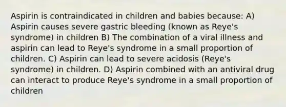 Aspirin is contraindicated in children and babies because: A) Aspirin causes severe gastric bleeding (known as Reye's syndrome) in children B) The combination of a viral illness and aspirin can lead to Reye's syndrome in a small proportion of children. C) Aspirin can lead to severe acidosis (Reye's syndrome) in children. D) Aspirin combined with an antiviral drug can interact to produce Reye's syndrome in a small proportion of children