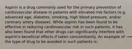 Aspirin is a drug commonly used for the primary prevention of cardiovascular disease in patients with elevated risk factors (e.g. advanced age, diabetes, smoking, high blood pressure, and/or coronary artery disease). While aspirin has been found to be effective in reducing cardiovascular risk in such patients, it has also been found that other drugs can significantly interfere with aspirin's beneficial effects if taken concomitantly. An example of the type of drug to be avoided in such patients is: