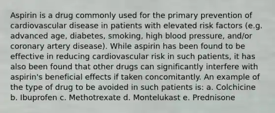 Aspirin is a drug commonly used for the primary prevention of cardiovascular disease in patients with elevated risk factors (e.g. advanced age, diabetes, smoking, high blood pressure, and/or coronary artery disease). While aspirin has been found to be effective in reducing cardiovascular risk in such patients, it has also been found that other drugs can significantly interfere with aspirin's beneficial effects if taken concomitantly. An example of the type of drug to be avoided in such patients is: a. Colchicine b. Ibuprofen c. Methotrexate d. Montelukast e. Prednisone