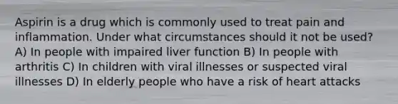 Aspirin is a drug which is commonly used to treat pain and inflammation. Under what circumstances should it not be used? A) In people with impaired liver function B) In people with arthritis C) In children with viral illnesses or suspected viral illnesses D) In elderly people who have a risk of heart attacks