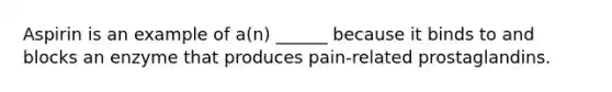 Aspirin is an example of a(n) ______ because it binds to and blocks an enzyme that produces pain-related prostaglandins.