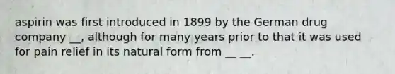 aspirin was first introduced in 1899 by the German drug company __, although for many years prior to that it was used for pain relief in its natural form from __ __.