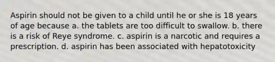 Aspirin should not be given to a child until he or she is 18 years of age because a. the tablets are too difficult to swallow. b. there is a risk of Reye syndrome. c. aspirin is a narcotic and requires a prescription. d. aspirin has been associated with hepatotoxicity