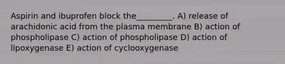 Aspirin and ibuprofen block the_________. A) release of arachidonic acid from the plasma membrane B) action of phospholipase C) action of phospholipase D) action of lipoxygenase E) action of cyclooxygenase