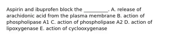 Aspirin and ibuprofen block the __________. A. release of arachidonic acid from the plasma membrane B. action of phospholipase A1 C. action of phospholipase A2 D. action of lipoxygenase E. action of cyclooxygenase