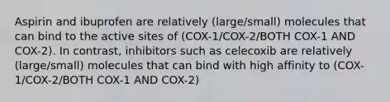 Aspirin and ibuprofen are relatively (large/small) molecules that can bind to the active sites of (COX-1/COX-2/BOTH COX-1 AND COX-2). In contrast, inhibitors such as celecoxib are relatively (large/small) molecules that can bind with high affinity to (COX-1/COX-2/BOTH COX-1 AND COX-2)