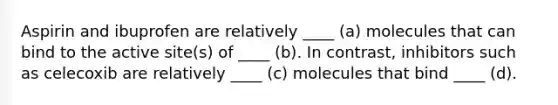 Aspirin and ibuprofen are relatively ____ (a) molecules that can bind to the active site(s) of ____ (b). In contrast, inhibitors such as celecoxib are relatively ____ (c) molecules that bind ____ (d).