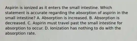 Aspirin is ionized as it enters the small intestine. Which statement is accurate regarding the absorption of aspirin in the small intestine? A. Absorption is increased. B. Absorption is decreased. C. Aspirin must travel past the small intestine for absorption to occur. D. Ionization has nothing to do with the absorption rate.