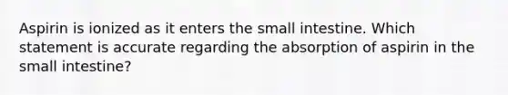 Aspirin is ionized as it enters the small intestine. Which statement is accurate regarding the absorption of aspirin in the small intestine?