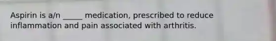 Aspirin is a/n _____ medication, prescribed to reduce inflammation and pain associated with arthritis.