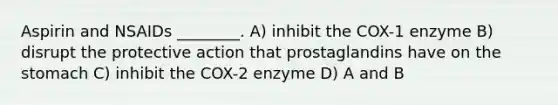 Aspirin and NSAIDs ________. A) inhibit the COX-1 enzyme B) disrupt the protective action that prostaglandins have on the stomach C) inhibit the COX-2 enzyme D) A and B